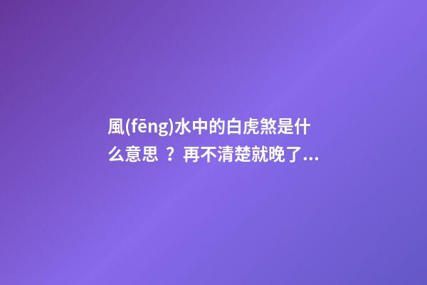風(fēng)水中的白虎煞是什么意思？再不清楚就晚了！